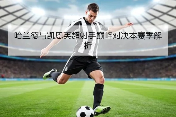 哈兰德与凯恩英超射手巅峰对决本赛季解析
